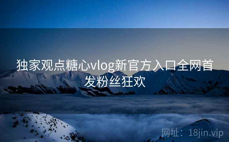 独家观点糖心vlog新官方入口全网首发粉丝狂欢