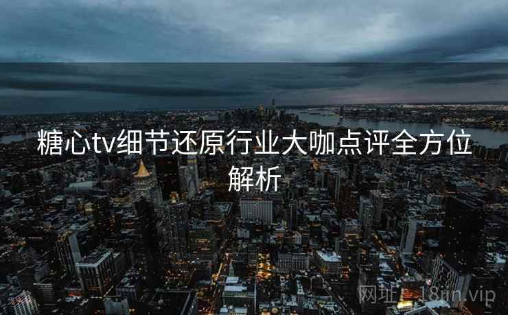 糖心tv细节还原行业大咖点评全方位解析