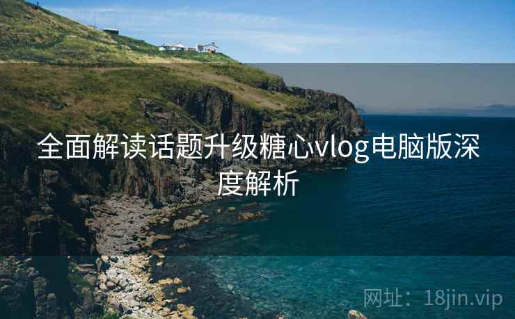 全面解读话题升级糖心vlog电脑版深度解析