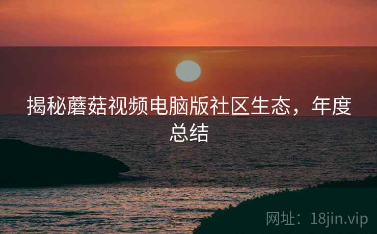 揭秘蘑菇视频电脑版社区生态，年度总结