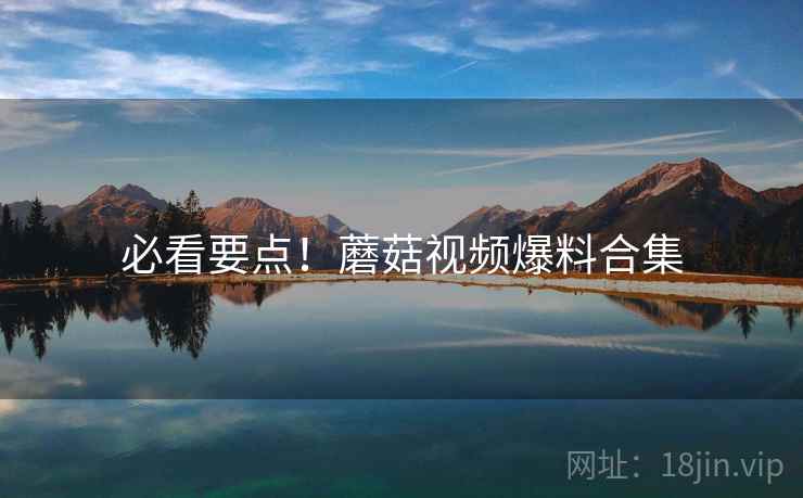 必看要点！蘑菇视频爆料合集