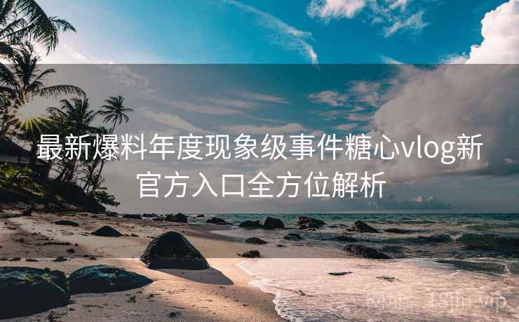 最新爆料年度现象级事件糖心vlog新官方入口全方位解析