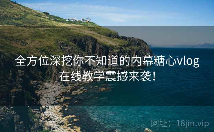 全方位深挖你不知道的内幕糖心vlog在线教学震撼来袭！