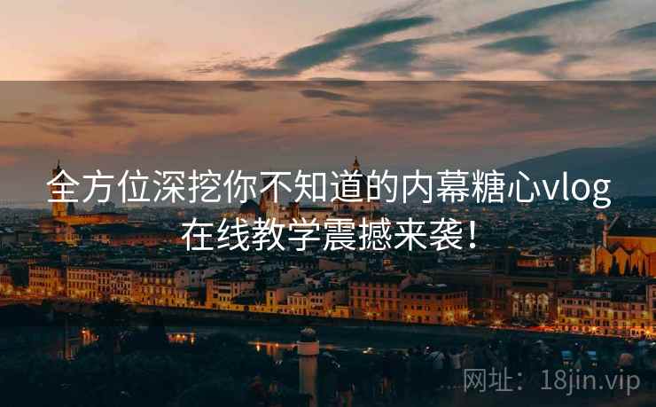 全方位深挖你不知道的内幕糖心vlog在线教学震撼来袭！