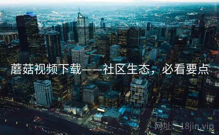 蘑菇视频下载——社区生态，必看要点