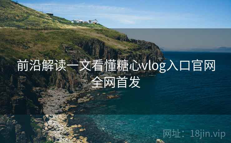 前沿解读一文看懂糖心vlog入口官网全网首发