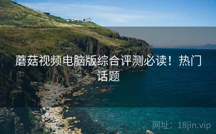 蘑菇视频电脑版综合评测必读！热门话题