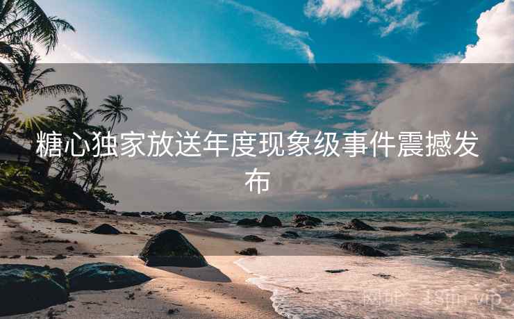 糖心独家放送年度现象级事件震撼发布