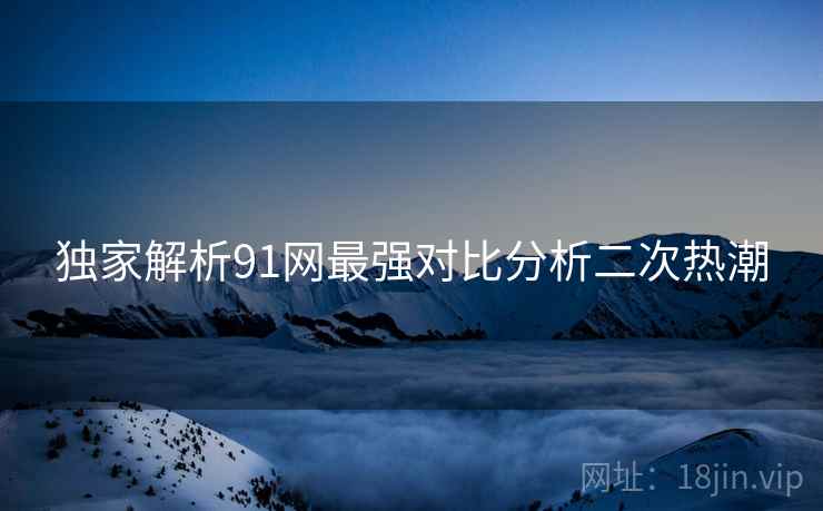 独家解析91网最强对比分析二次热潮