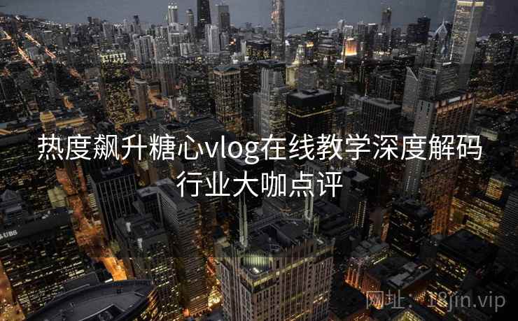 热度飙升糖心vlog在线教学深度解码行业大咖点评