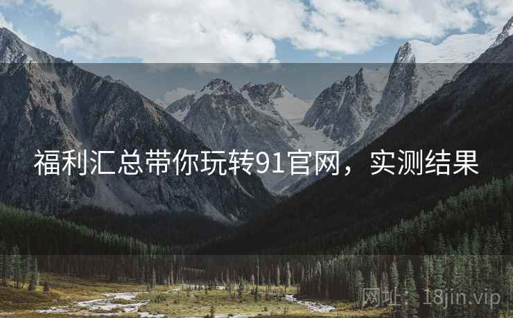 福利汇总带你玩转91官网，实测结果