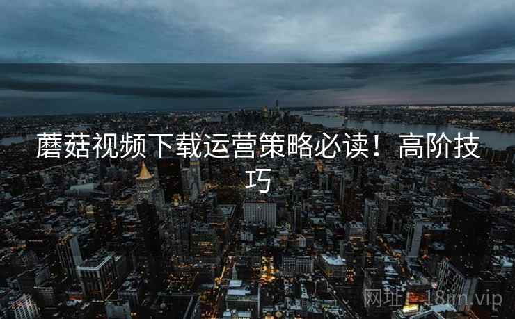 蘑菇视频下载运营策略必读！高阶技巧
